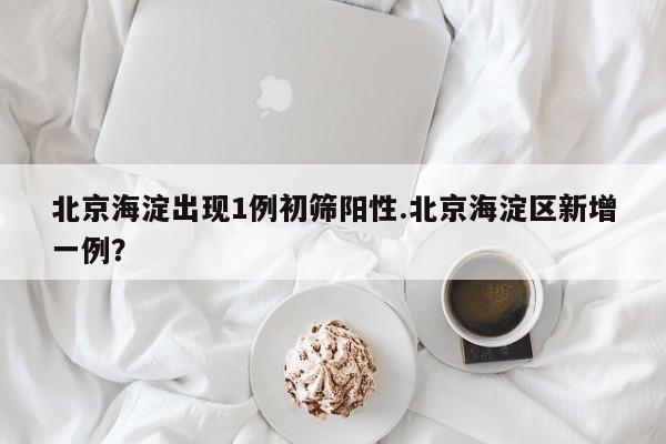 北京海淀出现1例初筛阳性.北京海淀区新增一例？