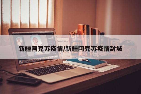 新疆阿克苏疫情/新疆阿克苏疫情封城